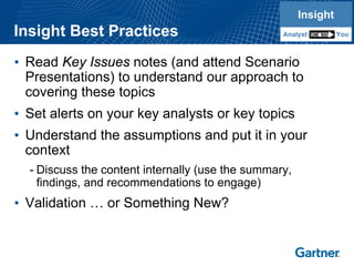 Insight Best Practices 
•Read Key Issuesnotes (and attend Scenario Presentations) to understand our approach to covering these topics 
•Set alerts on your key analysts or key topics 
•Understand the assumptions and put it in your context 
-Discuss the content internally (use the summary, findings, and recommendations to engage) 
•Validation …or Something New? InsightYouAnalystInsightYouAnalyst  