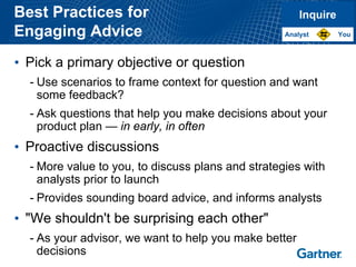 Best Practices for 
Engaging Advice 
•Pick a primary objective or question 
-Use scenarios to frame context for question and want some feedback? 
-Ask questions that help you make decisions about your product plan —in early, in often 
•Proactive discussions 
-More value to you, to discuss plans and strategies with analysts prior to launch 
-Provides sounding board advice, and informs analysts 
•"We shouldn't be surprising each other" 
-As your advisor, we want to help you make better decisionsInquireYouAnalyst  