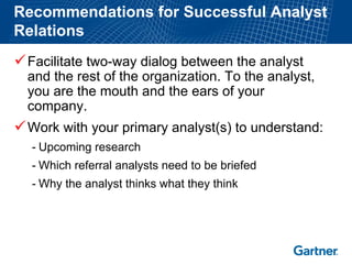 Recommendations for Successful Analyst Relations 
9Facilitate two-way dialog between the analyst and the rest of the organization. To the analyst, you are the mouth and the ears of your company. 
9Work with your primary analyst(s) to understand: 
-Upcoming research 
-Which referral analysts need to be briefed 
-Why the analyst thinks what they think  