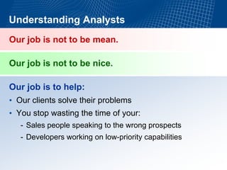 Understanding AnalystsOur job is not to be mean. Our job is not to be nice. Our job is to help: •Our clients solve their problems •You stop wasting the time of your: -Sales people speaking to the wrong prospects-Developers working on low-priority capabilities  