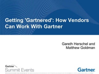 Notes accompany this presentation. Please select Notes Page view. These materials can be reproduced only with written approval from Gartner. Such approvals must be requested via e-mail: vendor.relations@gartner.com. Gartner is a registered trademark of Gartner, Inc. or its affiliates. 
Getting 'Gartnered': How Vendors Can Work With Gartner 
Gareth Herschel and Matthew Goldman 