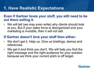 1. Have Realistic Expectations 
Even if Gartner loves your stuff, you still need to be 
out there selling it. 
•We will tell (we may even write) why clients should look at you. But if your sales force is disorganized and your marketing is invisible, then it will not sell. 
If Gartner doesn't love your stuff then either: 
•We don't get it. Help us. Give us briefings, demos and references. 
•We get it and think you don't. We will help you find the right message and the right audience for your solution because we think your current pitch is off target.  