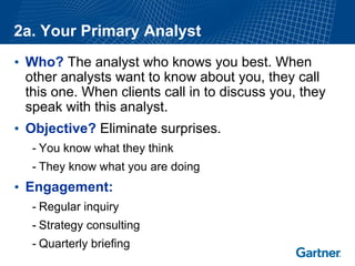 2a. Your Primary Analyst 
•Who?The analyst who knows you best. When other analysts want to know about you, they call this one. When clients call in to discuss you, they speak with this analyst. 
•Objective?Eliminate surprises. 
-You know what they think 
-They know what you are doing 
•Engagement: 
-Regular inquiry 
-Strategy consulting 
-Quarterly briefing  