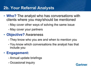 2b. Your Referral Analysts 
•Who?The analyst who has conversations with clients where you may/should be mentioned 
-May cover other ways of solving the same issue 
-May cover your partners 
•Objective?Awareness 
-They know who you are and when to mention you 
-You know which conversations the analyst has that include you 
•Engagement: 
-Annual update briefings 
-Occasional inquiry  