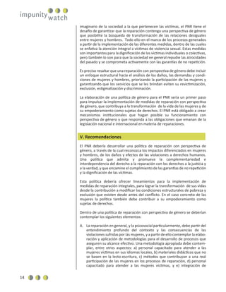 14
imaginario de la sociedad a la que pertenecen las víctimas, el PNR tiene el
desafío de garantizar que la reparación contenga una perspectiva de género
que posibilite la búsqueda de transformación de las relaciones desiguales
entre mujeres y hombres. Todo ello en el marco de los procesos generados
a partir de la implementación de las diferentes medidas, dentro de las cuales
se enfatiza la atención integral a víctimas de violencia sexual. Estas medidas
son importantes para la digniﬁcación de las víctimas individuales o colectivas,
pero también lo son para que la sociedad en general repudie las atrocidades
del pasado y se comprometa activamente con las garantías de no repetición.
Es preciso resaltar que una reparación con perspectiva de género debe incluir
un enfoque estructural hacia el análisis de los daños, las demandas y condi-
ciones de mujeres y hombres, priorizando la participación de las mujeres y
garantizando que los servicios que se les brindan eviten su revictimización,
exclusión, estigmatización y discriminación.
La elaboración de una política de género para el PNR sería un primer paso
para impulsar la implementación de medidas de reparación con perspectiva
de género, que contribuya a la transformación de la vida de las mujeres y de
su empoderamiento como sujetas de derechos. El PNR está obligado a crear
mecanismos institucionales que hagan posible su funcionamiento con
perspectiva de género y que responda a las obligaciones que emanan de la
legislación nacional e internacional en materia de reparaciones.
V. Recomendaciones
El PNR debería desarrollar una política de reparación con perspectiva de
género, a través de la cual reconozca los impactos diferenciados en mujeres
y hombres, de los daños y efectos de las violaciones a derechos humanos.
Una política que admita y promueva la complementariedad e
interdependencia del derecho a la reparación con los derechos a la justicia y
a la verdad, y que encamine el cumplimiento de las garantías de no repetición
y la digniﬁcación de las víctimas.
Esta política debería ofrecer lineamientos para la implementación de
medidas de reparación integrales, para lograr la transformación de sus vidas
desde la contribución a modiﬁcar las condiciones estructurales de pobreza y
exclusión que existen desde antes del conﬂicto. En el caso concreto de las
mujeres la política también debe contribuir a su empoderamiento como
sujetas de derechos.
Dentro de una política de reparación con perspectiva de género se deberían
contemplar los siguientes elementos:
A. La reparación en general, y la psicosocial particularmente, debe partir del
entendimiento profundo del contexto y las consecuencias de las
violaciones sufridas por las mujeres, y a partir de ello contemplar la elabo-
ración y aplicación de metodologías para el desarrollo de procesos que
aseguren su alcance efectivo. Una metodología apropiada debe contem-
plar, entre otros aspectos: a) personal capacitado para atender a las
mujeres víctimas en sus idiomas locales, b) materiales didácticos que no
se basen en la lecto-escritura, c) métodos que contribuyan a una real
participación de las mujeres en los procesos de reparación, d) personal
capacitado para atender a las mujeres víctimas, y e) integración de
 