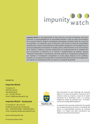 22
Impunity Watch es una organización sin fines de lucro con sede en Holanda, que busca
promover la responsabilidad por las atrocidades llevadas a cabo en países que emergen
de un pasado violento. Dirige la investigación prolongada y periódica sobre las causas de
la impunidad y los obstáculos para su reducción, que incluye las voces de comunidades
afectadas para realizar recomendaciones sobre políticas basadas en sus investigaciones en
el proceso planeado para fomentar la verdad, justicia, indemnización y el no incurrimiento
de la violencia. Trabaja en estrecha colaboración con organizaciones de la sociedad civil
para incrementar su influencia en la creación e implementación de políticas. Ejecuta
“Programas Nacionales” en Guatemala y Burundi, además de “Programas de perspectiva”
que implican la investigación comparativa en varios países después de los conflictos
armados, en los aspectos de impunidad. El presente Policy Brief es parte de la publicación
del Programa en Guatemala de IW, con sede en la ciudad de Guatemala.
Contact Us:
Impunity Watch
’t Goylaan 15
3525 AA Utrecht
The Netherlands
Tel.: +31.302.720.313
Email: info@impunitywatch.org
Impunity Watch - Guatemala
11 avenida 14 - 86, zona 10
Ciudad de Guatemala, Guatemala
Tels.: +(502)2363.0602 • (502)2363.0612
Email: iw-guatemala@impunitywatch.org
www.impunitywatch.org
© Impunity Watch 2014
Este documento ha sido elaborado por Impunity
Watch en el marco del proyecto “Prevención de la
violencia contra las mujeres a través de la imple-
mentación de la Resolución 1325 y un proceso
integral de cambio de actitudes para la transfor-
mación de la desigualdad de género”.
La impresión de la presente publicación fue posible
con el apoyo ﬁnanciero de Suecia. El contenido del
mismo es responsabilidad exclusiva de Impunity
Watch y en ningún caso debe considerarse que
reﬂeja los puntos de vista de Suecia.
 