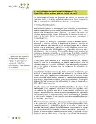 4
II. Obligaciones del Estado respecto al derecho a la
reparación: marco jurídico internacional y nacional
Las obligaciones del Estado de Guatemala en materia del derecho a la
reparación de las víctimas del conﬂicto armado interno tienen fundamento
legal en varios instrumentos de carácter nacional e internacional.
a. Marco jurídico internacional
Para el presente análisis se retoman principios contenidos en instrumentos
internacionales como los Principios y directrices básicos de la ONU13
, Pacto
Internacional de Derechos Civiles y Políticos14
, el Estatuto de Roma15
, así
como en resoluciones del Consejo de Seguridad de Naciones Unidas, entre
otros16
; de los cuales derivan compromisos en materia de reparaciones y
enfoque de género.
A nivel general, los Principios y Directrices Básicos de Naciones Unidas,
dentro de su apartado VII sobre el derecho de las víctimas a disponer de
recursos, exponen tres derechos de las víctimas basados en el derecho
internacional: a) Acceso igual y efectivo a la justicia; b) Reparación adecuada,
efectiva y rápida del daño sufrido; c) Acceso a información pertinente sobre
las violaciones y los mecanismos de reparación. Es de interés enfatizar las
medidas de reparación contenidas en el inciso b, que describe los principios
de: restitución, indemnización, rehabilitación, satisfacción y garantías de no
repetición17
.
Es importante referir también a la Convención Americana de Derechos
Humanos, base de las resoluciones del Sistema Interamericano, que en
cuanto a reparaciones en el artículo 63 indica “que se reparen las consecuen-
cias de la medida o situación que ha conﬁgurado la vulneración de
[…] derechos”18
.
En materia de derechos humanos, dos de las principales herramientas que
plantean el enfoque de género como eje principal en las políticas de los
Estados Partes, son: 1) Convención sobre la eliminación de todas las formas
de discriminación contra la mujer –CEDAW-; y 2) Convención Interamericana
para prevenir, sancionar y erradicar la violencia contra la mujer “Convención
de Belem do Pará”. Ambas han sido ratiﬁcadas por el Estado de Guatemala en
1982 y 1995 respectivamente.
Sobre los crímenes de violencia sexual, el Estatuto de Roma de la Corte Penal
Internacional aporta elementos signiﬁcativos relacionados a la justicia penal
con enfoque de género19
. Este es el primer tratado internacional que
reconoce la violencia sexual como acto constitutivo de genocidio. También la
tipiﬁca como crimen de lesa humanidad y como crimen de guerra, siguiendo
el criterio de los estatutos de los tribunales internacionales ad hoc (Ruanda,
ex Yugoslavia y Nuremberg)20
.
A los instrumentos anteriormente referidos se suman resoluciones del Conse-
jo de Seguridad de las Naciones Unidas21
que abordan problemáticas sobre
contextos de conﬂicto y post conﬂicto, a partir de las cuales se cuenta con un
abordaje preciso para atender de manera integral las problemáticas vividas
por las mujeres en dichos contextos, incluyendo lo material y lo simbólico. En
seguida se retoman los principales lineamientos para la inclusión del enfoque
de género que se deben tomar en cuenta en las políticas de reparación:
Es importante que la política
de reparación contenga un
enfoque de género que se
base en los estándares
internacionales especializados
en la materia.
 