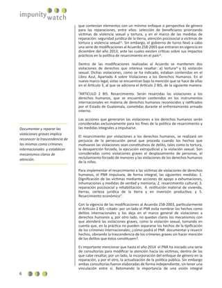 6
que contenían elementos con un mínimo enfoque o perspectiva de género
para las reparaciones, entre ellos: selección de beneﬁciaros priorizando
víctimas de violencia sexual y tortura, y en el marco de las medidas de
reparación: seguridad jurídica de la tierra, atención psicosocial a víctimas de
tortura y violencia sexual23
. Sin embargo, el gobierno de turno llevó a cabo
una serie de modiﬁcaciones al Acuerdo 258-2003 que entraron en vigencia en
diciembre del año 2013; ante las cuales existen críticas sobre sus impactos
prácticos en la política de resarcimiento en el país24
.
Dentro de las modiﬁcaciones realizadas al Acuerdo se mantienen dos
violaciones de derechos que interesa resaltar: a) tortura25
y b) violación
sexual. Dichas violaciones, como se ha indicado, estaban contenidas en el
Libro Azul, Apartado 4 sobre Violaciones a los Derechos Humanos. En el
nuevo marco legal, estas se encuentran bajo la mención que se hace de ellas
en el Artículo 3, al que se adiciona el Artículo 2 BIS, de la siguiente manera:
“ARTICULO 2 BIS. Resarcimiento. Serán resarcidas las violaciones a los
derechos humanos, que se encuentran contenidos en los instrumentos
internacionales en materia de derechos humanos reconocidos y ratiﬁcados
por el Estado de Guatemala, cometidas durante el enfrentamiento armado
interno.
Las acciones que generaron las violaciones a los derechos humanos serán
consideradas exclusivamente para los ﬁnes de la política de resarcimiento y
las medidas integrales a impulsarse.
El resarcimiento por violaciones a los derechos humanos, se realizará sin
perjuicio de la persecución penal que proceda cuando los hechos que
motivaron las violaciones sean constitutivos de delito, tales como la tortura,
la desaparición forzada, la ejecución extrajudicial y la violación sexual. Son
consideradas como violaciones graves el desplazamiento de personas, el
reclutamiento forzado de menores y las violaciones de los derechos humanos
de la niñez.
Para implementar el resarcimiento a las víctimas de violaciones de derechos
humanos, el PNR impulsara, de forma integral, las siguientes medidas: 1.
Digniﬁcación de las víctimas mediante acciones de apoyo a exhumaciones,
inhumaciones y medidas de verdad y memoria; 2. resarcimiento cultural; 3.
reparación psicosocial y rehabilitación; 4. restitución material de vivienda,
tierras, certeza jurídica de la tierra y en inversión productiva; y 5.
Resarcimiento económico”.
Con la vigencia de las modiﬁcaciones al Acuerdo 258-2003, particularmente
el Artículo 2 BIS –citado- por un lado el PNR evita nombrar los hechos como
delitos internacionales y los deja en el marco general de violaciones a
derechos humanos y, por otro lado, no quedan claros los mecanismos con
que atenderá las violaciones graves, como la violación sexual, tomando en
cuenta que, en la práctica no pueden separarse los hechos de la tipiﬁcación
de los crímenes internacionales; ¿cómo podrá el PNR documentar y resarcir
hechos, obviando la trascendencia de los crímenes graves sin hacer mención
de los delitos que éstos constituyen?.
Es importante mencionar que hasta el año 2014 el PNR ha iniciado una serie
de consultorías para modiﬁcar la atención hacia las víctimas, dentro de las
que cabe resaltar, por un lado, la incorporación del enfoque de género en la
reparación, y por el otro, la actualización de la política pública. Sin embargo
ambas consultorías fueron elaboradas de forma independiente, sin tener una
vinculación entre sí. Retomando la importancia de una visión integral
Documentar y reparar las
violaciones graves implica
reconocer la trascendencia de
las mismas como crímenes
internacionales y establecer
mecanismos claros de
atención.
 