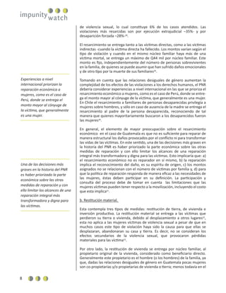 8
de violencia sexual, lo cual constituye 6% de los casos atendidos. Las
violaciones más resarcidas son por ejecución extrajudicial –35%- y por
desaparición forzada –28%-28
.
El resarcimiento se entrega tanto a las víctimas directas, como a las víctimas
indirectas -cuando la víctima directa ha fallecido. Los montos varían según el
tipo de violación y cuando en el mismo núcleo familiar haya más de una
víctima mortal, se entrega un máximo de Q44 mil por núcleo familiar. Este
monto es ﬁjo, independientemente del número de personas sobrevivientes
en la familia, de quienes se puede asumir que han sufrido daños emocionales
y de otro tipo por la muerte de sus familiares29
.
Tomando en cuenta que las relaciones desiguales de género aumentan la
complejidad de los efectos de las violaciones a los derechos humanos, el PNR
debería considerar experiencias a nivel internacional en las que se prioriza el
resarcimiento económico a mujeres, como es el caso de Perú, donde se entre-
ga el monto mayor al cónyuge de la víctima, que generalmente es una mujer.
En Chile el resarcimiento a familiares de personas desaparecidas privilegia a
mujeres sobre hombres, y sólo en caso de ausencia de la madre se entrega el
resarcimiento al padre de la persona desaparecida, reconociendo de tal
manera que quienes mayoritariamente buscaron a los desaparecidos fueron
las mujeres30
.
En general, el elemento de mayor preocupación sobre el resarcimiento
económico en el caso de Guatemala es que no es suﬁciente para reparar de
manera estructural los daños provocados por el conﬂicto ni para transformar
las vidas de las víctimas. En este sentido, una de las decisiones más graves en
la historia del PNR es haber priorizado la parte económica sobre las otras
medidas de reparación y con ello limitar los alcances de una reparación
integral más transformadora y digna para las víctimas. Esto implicaría que: a)
el resarcimiento económico no es reparador en sí mismo, b) la reparación
implica el reconocimiento del daño, es su espíritu de origen, c) los montos
asignados no se relacionan con el número de víctimas por familia y, d) para
que la política de reparación responda de manera eﬁcaz a las necesidades de
las mujeres, éstas deben participar en su deﬁnición. La participación y
consulta del proceso debe de tomar en cuenta las limitaciones que las
mujeres víctimas pueden tener respecto a la movilización, incluyendo el costo
que esta implica31
.
b. Restitución material.
Esta contempla tres tipos de medidas: restitución de tierra, de vivienda e
inversión productiva. La restitución material se entrega a las víctimas que
perdieron su tierra o vivienda, debido al desplazamiento a otros lugares32
,
esta no aplica a las mujeres víctimas de violencia sexual a pesar de que en
muchos casos este tipo de violación haya sido la causa para que ellas se
desplazaran, abandonaran su casa y tierra. Es decir, no se consideran los
efectos secundarios de la violencia sexual, que provocaron pérdidas
materiales para las víctima33
.
Por otro lado, la restitución de vivienda se entrega por núcleo familiar, al
propietario original de la vivienda, considerado como beneﬁciario directo.
Generalmente este propietario es el hombre (o los hombres) de la familia, ya
que, dadas las relaciones desiguales de género en Guatemala pocas mujeres
son co-propietarias y/o propietarias de vivienda o tierra; menos todavía en el
Experiencias a nivel
internacional priorizan la
reparación económica a
mujeres, como es el caso de
Perú, donde se entrega el
monto mayor al cónyuge de
la víctima, que generalmente
es una mujer.
Una de las decisiones más
graves en la historia del PNR
es haber priorizado la parte
económica sobre las otras
medidas de reparación y con
ello limitar los alcances de una
reparación integral más
transformadora y digna para
las víctimas.
 
