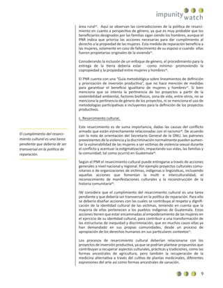 9
área rural34
. Aquí se observan las contradicciones de la política de resarci-
miento en cuanto a perspectiva de género, ya que es muy probable que los
beneﬁciarios designados por las familias sigan siendo los hombres, aunque el
PNR indica que prioriza las acciones necesarias para dar cumplimiento al
derecho a la propiedad de las mujeres. Esta medida de reparación beneﬁcia a
las mujeres, solamente en caso de fallecimiento de su esposo o cuando ellas
fueron propietarias originales de la vivienda35
.
Considerando la inclusión de un enfoque de género, el procedimiento para la
entrega de la tierra debería estar -como mínimo- promoviendo la
copropiedad y la propiedad entre mujeres y hombres36
.
El PNR cuenta con una “Guía metodológica sobre lineamientos de deﬁnición
y priorización de inversión productiva”, que no hace mención de medidas
para garantizar el beneﬁcio igualitario de mujeres y hombres37
. Si bien
menciona que se intenta la pertinencia de los proyectos a partir de la
sostenibilidad ambiental, factores biofísicos, zona de vida, entre otros, no se
menciona la pertinencia de género de los proyectos, ni se menciona el uso de
metodologías participativas e incluyentes para la deﬁnición de los proyectos
productivos.
c. Resarcimiento cultural.
Este resarcimiento es de suma importancia, dadas las causas del conﬂicto
armado que están estrechamente relacionadas con el racismo38
. De acuerdo
con la nota de orientación del Secretario General de la ONU, los patrones
preexistentes de la violencia y la discriminación normalmente pueden aumen-
tar la vulnerabilidad de las mujeres a ser víctimas de violencia sexual durante
el conﬂicto y acentuar la estigmatización, impactando sus vidas, las familias y
la comunidad; tal como ocurrió en Guatemala39
.
Según el PNR el resarcimiento cultural puede entregarse a través de acciones
generales a nivel nacional y regional. Por ejemplo proyectos culturales comu-
nitarios o de organizaciones de víctimas, indígenas o lingüísticas, incluyendo
aquellas acciones que fomentan la multi e interculturalidad, el
reconocimiento de manifestaciones culturales y la reconstrucción de la
historia comunitaria40
.
IW considera que el cumplimiento del resarcimiento cultural es una tarea
pendiente y que debería ser transversal en la política de reparación. Para ello
se debería diseñar acciones con las cuales se contribuya al respeto y digniﬁ-
cación de la identidad cultural de las víctimas, teniendo en cuenta que la
mayoría de ellas pertenecen a los pueblos indígenas de Guatemala. Estas
acciones tienen que estar encaminadas al empoderamiento de las mujeres en
el ejercicio de su identidad cultural, para contribuir a una transformación de
las estructuras de inequidad y discriminación, que en muchos casos ellas ya
han demandado en sus propias comunidades, desde un proceso de
apropiación de los derechos humanos en sus particulares contextos41
.
Los procesos de resarcimiento cultural deberían relacionarse con los
proyectos de inversión productiva, ya que se podrían plantear propuestas que
contribuyan a recuperar aspectos culturales, prácticas y tradiciones, como las
formas ancestrales de agricultura, pero también la recuperación de la
medicina alternativa a través del cultivo de plantas medicinales, diferentes
expresiones del arte así como formas ancestrales de sanación.
El cumplimiento del resarci-
miento cultural es una tarea
pendiente que debería de ser
transversal en la política de
reparación.
 