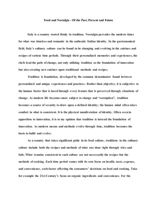 Food and Nostalgia - Of the Past, Present and Future
Italy is a country rooted firmly in tradition. Nostalgia pervades the modern times
for what was timeless and romantic in the authentic Italian identity. In the gastronomical
field, Italy’s culinary culture can be found to be changing and evolving in the cuisines and
recipes of various time periods. Through their personalized memories and experiences, the
chefs lead the path of change, not only utilizing tradition as the foundation of innovation
but also creating new cuisines upon traditional methods and recipes.
Tradition is foundation, developed by the common denominator found between
personalized and unique experiences and practices. Rather than objective, it is subjective to
the human factor that is laced through every feature that is preserved through situations of
change. As modern life becomes more subject to change and “corruption”, tradition
becomes a source of security to draw upon a defined identity; the human mind often takes
comfort in what is consistent. It is the physical manifestation of identity. Often seenin
opposition to innovation, it is to my opinion that tradition is instead the foundation of
innovation. As modern means and methods evolve through time, tradition becomes the
basis to build and evolve.
As a country that takes significant pride in its food culture, traditions in the culinary
culture include both the recipes and methods of what was done right through tries and
fails. What remains consistent in such culture are not necessarily the recipes but the
methods of cooking. Each time period comes with its own focus on health, taste, expense,
and convenience, each factor affecting the consumers’ decisions on food and cooking. Take
for example the 21st Century’s focus on organic ingredients and convenience. For the
 