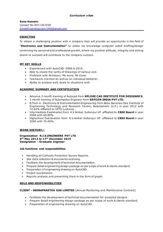 Curriculum vitae
Sana Hasnain
Contact No-9911367258
Emailid-sanahasnain1990@gmail.com
OBJECTIVE
To obtain a challenging position with a company that will provide an opportunity in the field of
“Electronics and Instrumentation” to utilize my knowledge computer aided drafting/design
continuing my personal and professional growth, where my positive attitude, integrity and strong
desire to succeed will contribute to the company success.
MY KEY SKILLS
 Experienced with AutoCAD -2006 & 2014.
 Able to create the varity of Drawings of various size.
 Proficient with Windows: Ms word, Ms Excel.
 Teamwork oriented as well as an individual deliverer.
 Ability to analyse well, deals to situations well.
ACADEMIC SUMMARY AND CERTIFICATION
 Advance 2 month training of Autocad from XPLORE CAD INSTITUTE FOR DESIGNER’S.
 3 month training of Automation Engineer from SOFCON INDIA PVT LTD.
 B.Tech in Electronics & Instrumentation Engineering from Babu Banarasi Das Institute of
Engineering Technology and Research Centre, Bulandshahr (U.P.) in year 2012 with
72.64% affliated to UPTU Lucknow .
 Intermediate Examination from K.V.Amhat Sultanpur UP affiliated to CBSE Board in year
2008 with 68.80%.
 Highschool Examination from K.V.Amhat Sultanpur UP affiliated to CBSE Board in year
2006 with 70.40%.
WORK HISTORY:-
Organization- R.J.S.ENGINEERS PVT LTD
6th
May 2013 to 17th
December 2015
Designation - Graduate engineer
Job functions and responsibilities
 Handling all Cathodic Protection Survey Reports.
 Site data collection & documents receiving.
 Facilitate the development of technical documentation.
 Prepare detail engineering design package as per scope of work & clients standard.
 Preparation of engineering drawing on AutoCAD.
 Project coordination.
 Reports analysis and presenting them in the form of graph.
ROLE AND RESPONSIBILITIES
CLIENT - INDRAPRASTHA GAS LIMITED (Annual Monitoring and Maintenance Contract)
 Facilitate the development of technical documentation for accepted designs.
 Prepare detail engineering design package as per scope of work & clients standard.
 Preparation of engineering drawing on AutoCAD.
 