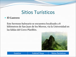 Sitios TurísticosEl CastreroEste hermoso balneario se encuentra localizado a 8 kilómetros de San Juan de los Morros, vía la Universidad en las faldas del Cerro Platillón.