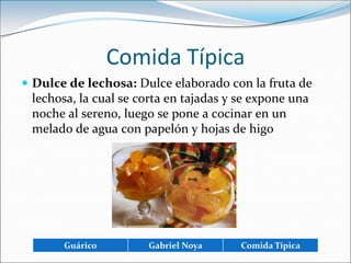 Comida TípicaDulce de lechosa: Dulce elaborado con la fruta de lechosa, la cual se corta en tajadas y se expone una noche al sereno, luego se pone a cocinar en un melado de agua con papelón y hojas de higo 
