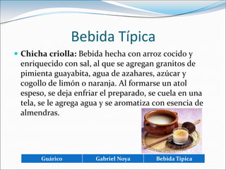 Bebida TípicaChicha criolla: Bebida hecha con arroz cocido y enriquecido con sal, al que se agregan granitos de pimienta guayabita, agua de azahares, azúcar y cogollo de limón o naranja. Al formarse un atol espeso, se deja enfriar el preparado, se cuela en una tela, se le agrega agua y se aromatiza con esencia de almendras. 