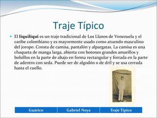 Traje TípicoEl liquiliqui es un traje tradicional de Los Llanos de Venezuela y el caribe colombiano y es mayormente usado como atuendo masculino del joropo. Consta de camisa, pantalón y alpargatas. La camisa es una chaqueta de manga larga, abierta con botones grandes amarillos y bolsillos en la parte de abajo en forma rectangular y forrada en la parte de adentro con seda. Puede ser de algodón o de dril y se usa cerrada hasta el cuello.