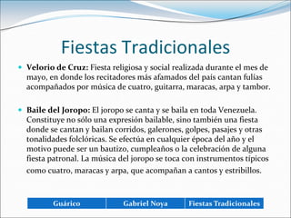 Fiestas TradicionalesVelorio de Cruz: Fiesta religiosa y social realizada durante el mes de mayo, en donde los recitadores más afamados del país cantan fulías acompañados por música de cuatro, guitarra, maracas, arpa y tambor.Baile del Joropo: El joropo se canta y se baila en toda Venezuela. Constituye no sólo una expresión bailable, sino también una fiesta donde se cantan y bailan corridos, galerones, golpes, pasajes y otras tonalidades folclóricas. Se efectúa en cualquier época del año y el motivo puede ser un bautizo, cumpleaños o la celebración de alguna fiesta patronal. La música del joropo se toca con instrumentos típicos como cuatro, maracas y arpa, que acompañan a cantos y estribillos.