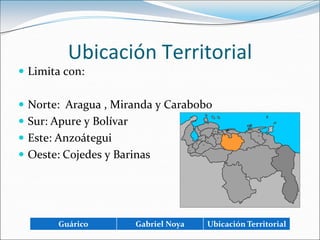 Ubicación TerritorialLimita con:Norte:  Aragua , Miranda y CaraboboSur: Apure y BolívarEste: AnzoáteguiOeste: Cojedes y Barinas