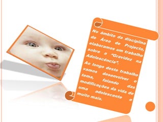 No âmbito da disciplina de Área de Projecto, elaboramos um trabalho sobre a “Gravidez na Adolescência”.Ao longo deste trabalho vamos desenvolver o tema, falando das modificações da vida de uma adolescente e muito mais.