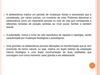 A adolescência implica um período de mudanças físicas e emocionais que é considerado, por vários autores, um momento de crise. Podemos descrever a adolescência como um importante período no ciclo de vida que corresponde a diferentes tomadas de posição sentidas ao nível social, familiar e também sexual. A puberdade, marca o início da vida reprodutiva de rapazes e raparigas, sendo caracterizada por mudanças fisiológicas e psicológicas. Uma gravidez na adolescência provoca alterações na transformação que já vem ocorrendo de forma natural, ou seja, implica um duplo esforço de adaptação interna fisiológica e uma dupla movimentação de duas realidades que convergem num único momento: estar grávida e ser adolescente.