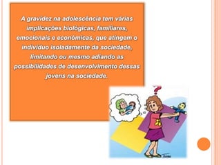 A gravidez na adolescência tem várias implicações biológicas, familiares, emocionais e económicas, que atingem o indivíduo isoladamente da sociedade, limitando ou mesmo adiando as possibilidades de desenvolvimento dessas jovens na sociedade.