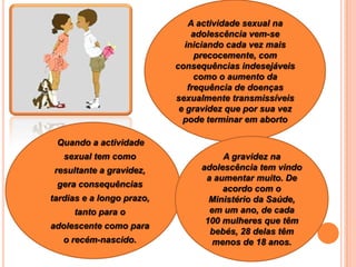 A actividade sexual na adolescência vem-se iniciando cada vez mais precocemente, com consequências indesejáveis como o aumento da frequência de doenças sexualmente transmissíveis e gravidez que por sua vez pode terminar em aborto      Quando a actividade sexual tem como resultante a gravidez, gera consequências tardias e a longo prazo, tanto para o adolescente como para o recém-nascido.A gravidez na adolescência tem vindo a aumentar muito. De acordo com o Ministério da Saúde, em um ano, de cada 100 mulheres que têm bebés, 28 delas têm menos de 18 anos.