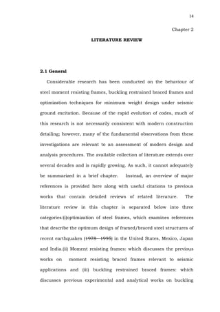 14


                                                             Chapter 2

                        LITERATURE REVIEW




2.1 General

   Considerable research has been conducted on the behaviour of

steel moment resisting frames, buckling restrained braced frames and

optimization techniques for minimum weight design under seismic

ground excitation. Because of the rapid evolution of codes, much of

this research is not necessarily consistent with modern construction

detailing; however, many of the fundamental observations from these

investigations are relevant to an assessment of modern design and

analysis procedures. The available collection of literature extends over

several decades and is rapidly growing. As such, it cannot adequately

be summarized in a brief chapter.       Instead, an overview of major

references is provided here along with useful citations to previous

works that contain detailed reviews of related literature.          The

literature review in this chapter is separated below into three

categories:(i)optimization of steel frames, which examines references

that describe the optimum design of framed/braced steel structures of

recent earthquakes (1978– 1995) in the United States, Mexico, Japan

and India.(ii) Moment resisting frames: which discusses the previous

works on      moment resisting braced frames relevant to seismic

applications and (iii) buckling restrained braced frames: which

discusses previous experimental and analytical works on buckling
 
