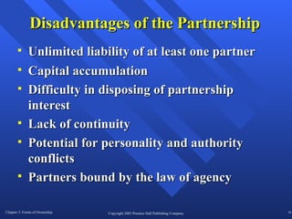 Disadvantages of the Partnership Capital accumulation Difficulty in disposing of partnership interest Lack of continuity Potential for personality and authority conflicts Partners bound by the law of agency Unlimited liability of at least one partner 