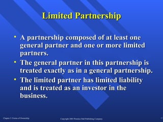 Limited Partnership A partnership composed of at least one general partner and one or more limited partners. The general partner in this partnership is treated exactly as in a general partnership. The limited partner has limited liability and is treated as an investor in the business.  