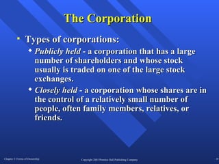 The Corporation Types of corporations: Publicly held  - a corporation that has a large number of shareholders and whose stock usually is traded on one of the large stock exchanges. Closely held  - a corporation whose shares are in the control of a relatively small number of people, often family members, relatives, or friends.  