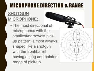 MICROPHONE DIRECTION & RANGE
–SHOTGUN
MICROPHONE:
• The most directional of
microphones with the
smallest/narrowest pick-
up pattern; almost always
shaped like a shotgun
with the front/barrel
having a long and pointed
range of pick-up
 