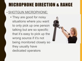 MICROPHONE DIRECTION & RANGE
–SHOTGUN MICROPHONE:
• They are good for noisy
situations where you want
to only pick up one person
talking but are so specific
that it’s easy to pick up the
wrong source if it’s not
being monitored closely so
they usually have
dedicated operators
 