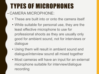 TYPES OF MICROPHONES
–CAMERA MICROPHONE:
• These are built into or onto the camera itself
• While suitable for personal use, they are the
least effective microphone to use for
professional shoots as they are usually only
good for ambient sound, not for interviews or
dialogue
• Using them will result in ambient sound and
dialogue/interview sound all mixed together
• Most cameras will have an input for an external
microphone suitable for interview/dialogue
recording
 