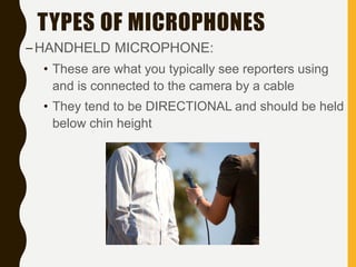 TYPES OF MICROPHONES
–HANDHELD MICROPHONE:
• These are what you typically see reporters using
and is connected to the camera by a cable
• They tend to be DIRECTIONAL and should be held
below chin height
 
