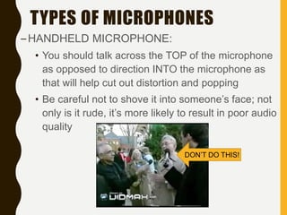 TYPES OF MICROPHONES
–HANDHELD MICROPHONE:
• You should talk across the TOP of the microphone
as opposed to direction INTO the microphone as
that will help cut out distortion and popping
• Be careful not to shove it into someone’s face; not
only is it rude, it’s more likely to result in poor audio
quality
DON’T DO THIS!
 