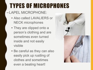 TYPES OF MICROPHONES
–LAPEL MICROPHONE:
• Also called LAVALIERS or
NECK microphones
• They are clipped onto a
person’s clothing and are
sometimes even turned
inside and not easily
visible
• Be careful as they can also
easily pick up rustling of
clothes and sometimes
even a beating heart!
 