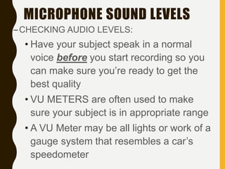 MICROPHONE SOUND LEVELS
–CHECKING AUDIO LEVELS:
• Have your subject speak in a normal
voice before you start recording so you
can make sure you’re ready to get the
best quality
• VU METERS are often used to make
sure your subject is in appropriate range
• A VU Meter may be all lights or work of a
gauge system that resembles a car’s
speedometer
 