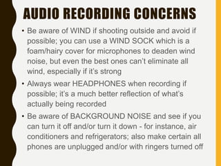 AUDIO RECORDING CONCERNS
• Be aware of WIND if shooting outside and avoid if
possible; you can use a WIND SOCK which is a
foam/hairy cover for microphones to deaden wind
noise, but even the best ones can’t eliminate all
wind, especially if it’s strong
• Always wear HEADPHONES when recording if
possible; it’s a much better reflection of what’s
actually being recorded
• Be aware of BACKGROUND NOISE and see if you
can turn it off and/or turn it down - for instance, air
conditioners and refrigerators; also make certain all
phones are unplugged and/or with ringers turned off
 