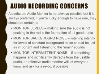 AUDIO RECORDING CONCERNS
– A dedicated Audio Monitor is not always possible but it is
always preferred; if you’re lucky enough to have one, they
should be certain to –
• MONITOR LEVELS – making sure the audio is not
peaking in the red is the foundation of all good audio
• MONITOR BACKGROUND NOISE – listening intently
for levels of constant background noise should be just
as important and listening to the “main” sounds
• MONITOR INTERMITTENT NOISE – if something
happens and significantly detracts from the usable
audio, an effective audio monitor will let everyone
know and ask for a re-do, if possible
 