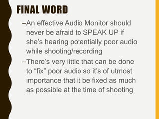 FINAL WORD
–An effective Audio Monitor should
never be afraid to SPEAK UP if
she’s hearing potentially poor audio
while shooting/recording
–There’s very little that can be done
to “fix” poor audio so it’s of utmost
importance that it be fixed as much
as possible at the time of shooting
 