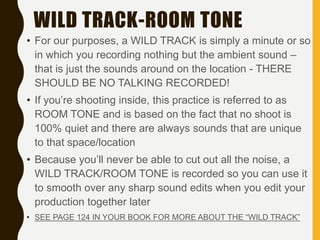 WILD TRACK-ROOM TONE
• For our purposes, a WILD TRACK is simply a minute or so
in which you recording nothing but the ambient sound –
that is just the sounds around on the location - THERE
SHOULD BE NO TALKING RECORDED!
• If you’re shooting inside, this practice is referred to as
ROOM TONE and is based on the fact that no shoot is
100% quiet and there are always sounds that are unique
to that space/location
• Because you’ll never be able to cut out all the noise, a
WILD TRACK/ROOM TONE is recorded so you can use it
to smooth over any sharp sound edits when you edit your
production together later
• SEE PAGE 124 IN YOUR BOOK FOR MORE ABOUT THE “WILD TRACK”
 
