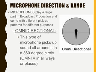 MICROPHONE DIRECTION & RANGE
• MICROPHONES play a large
part in Broadcast Production and
come with different pick-up
patterns for different purposes
–OMNIDIRECTIONAL:
• This type of
microphone picks up
sound all around it in
a 360 degree circle
(OMNI = in all ways
or places)
 
