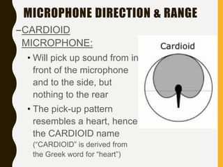 MICROPHONE DIRECTION & RANGE
–CARDIOID
MICROPHONE:
• Will pick up sound from in
front of the microphone
and to the side, but
nothing to the rear
• The pick-up pattern
resembles a heart, hence
the CARDIOID name
(“CARDIOID” is derived from
the Greek word for “heart”)
 