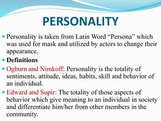 PERSONALITY
 Personality is taken from Latin Word “Persona” which
was used for mask and utilized by actors to change their
appearance.
 Definitions
 Ogburn and Nimkoff: Personality is the totality of
sentiments, attitude, ideas, habits, skill and behavior of
an individual.
 Edward and Supir: The totality of those aspects of
behavior which give meaning to an individual in society
and differentiate him/her from other members in the
community.
 