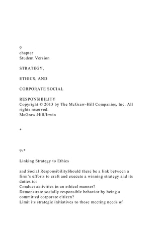 9
chapter
Student Version
STRATEGY,
ETHICS, AND
CORPORATE SOCIAL
RESPONSIBILITY
Copyright © 2013 by The McGraw-Hill Companies, Inc. All
rights reserved.
McGraw-Hill/Irwin
*
9-*
Linking Strategy to Ethics
and Social ResponsibilityShould there be a link between a
firm’s efforts to craft and execute a winning strategy and its
duties to:
Conduct activities in an ethical manner?
Demonstrate socially responsible behavior by being a
committed corporate citizen?
Limit its strategic initiatives to those meeting needs of
 