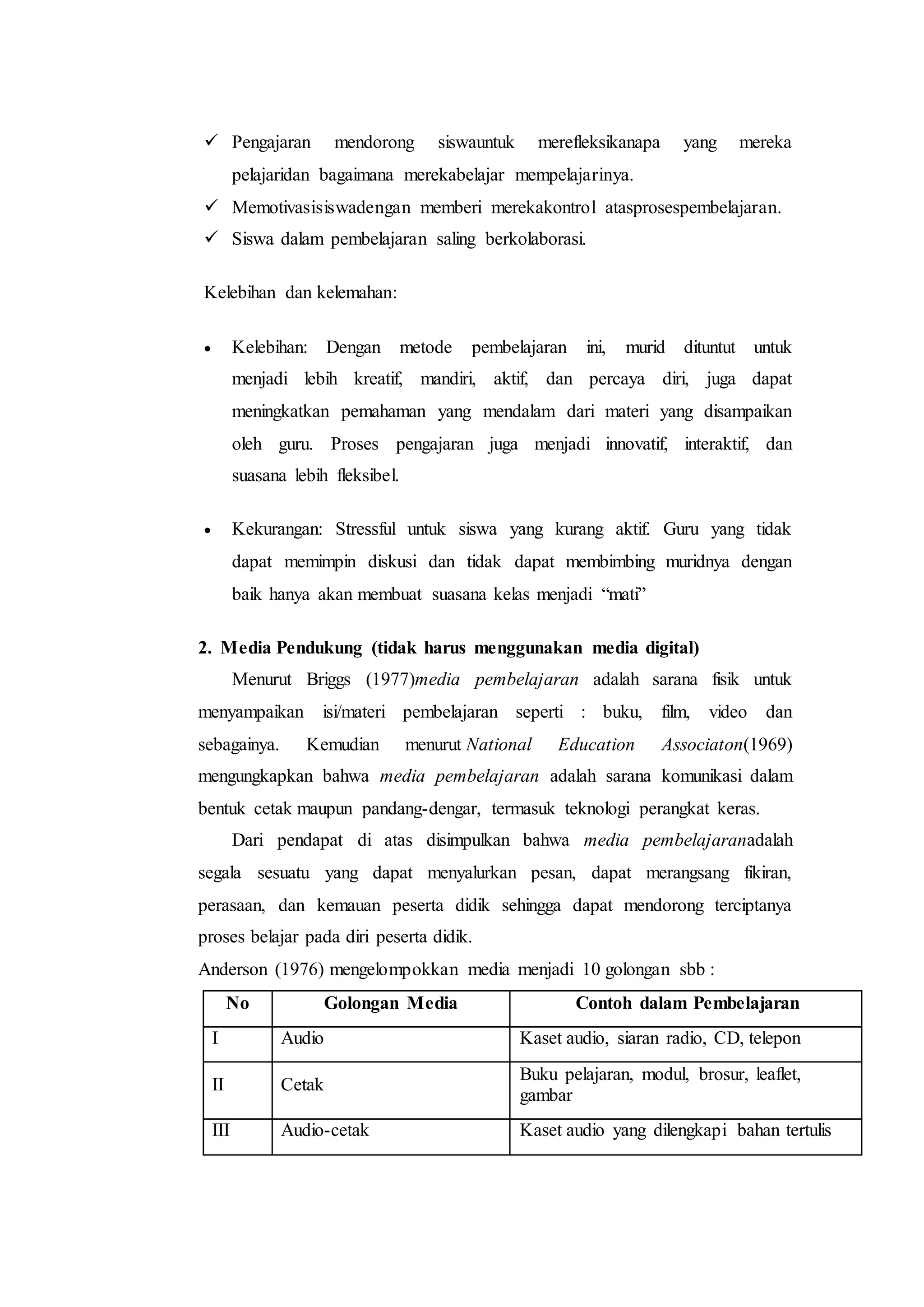  Pengajaran mendorong siswauntuk merefleksikanapa yang mereka
pelajaridan bagaimana merekabelajar mempelajarinya.
 Memotivasisiswadengan memberi merekakontrol atasprosespembelajaran.
 Siswa dalam pembelajaran saling berkolaborasi.
Kelebihan dan kelemahan:
 Kelebihan: Dengan metode pembelajaran ini, murid dituntut untuk
menjadi lebih kreatif, mandiri, aktif, dan percaya diri, juga dapat
meningkatkan pemahaman yang mendalam dari materi yang disampaikan
oleh guru. Proses pengajaran juga menjadi innovatif, interaktif, dan
suasana lebih fleksibel.
 Kekurangan: Stressful untuk siswa yang kurang aktif. Guru yang tidak
dapat memimpin diskusi dan tidak dapat membimbing muridnya dengan
baik hanya akan membuat suasana kelas menjadi “mati”
2. Media Pendukung (tidak harus menggunakan media digital)
Menurut Briggs (1977)media pembelajaran adalah sarana fisik untuk
menyampaikan isi/materi pembelajaran seperti : buku, film, video dan
sebagainya. Kemudian menurut National Education Associaton(1969)
mengungkapkan bahwa media pembelajaran adalah sarana komunikasi dalam
bentuk cetak maupun pandang-dengar, termasuk teknologi perangkat keras.
Dari pendapat di atas disimpulkan bahwa media pembelajaranadalah
segala sesuatu yang dapat menyalurkan pesan, dapat merangsang fikiran,
perasaan, dan kemauan peserta didik sehingga dapat mendorong terciptanya
proses belajar pada diri peserta didik.
Anderson (1976) mengelompokkan media menjadi 10 golongan sbb :
No Golongan Media Contoh dalam Pembelajaran
I Audio Kaset audio, siaran radio, CD, telepon
II Cetak
Buku pelajaran, modul, brosur, leaflet,
gambar
III Audio-cetak Kaset audio yang dilengkapi bahan tertulis
 