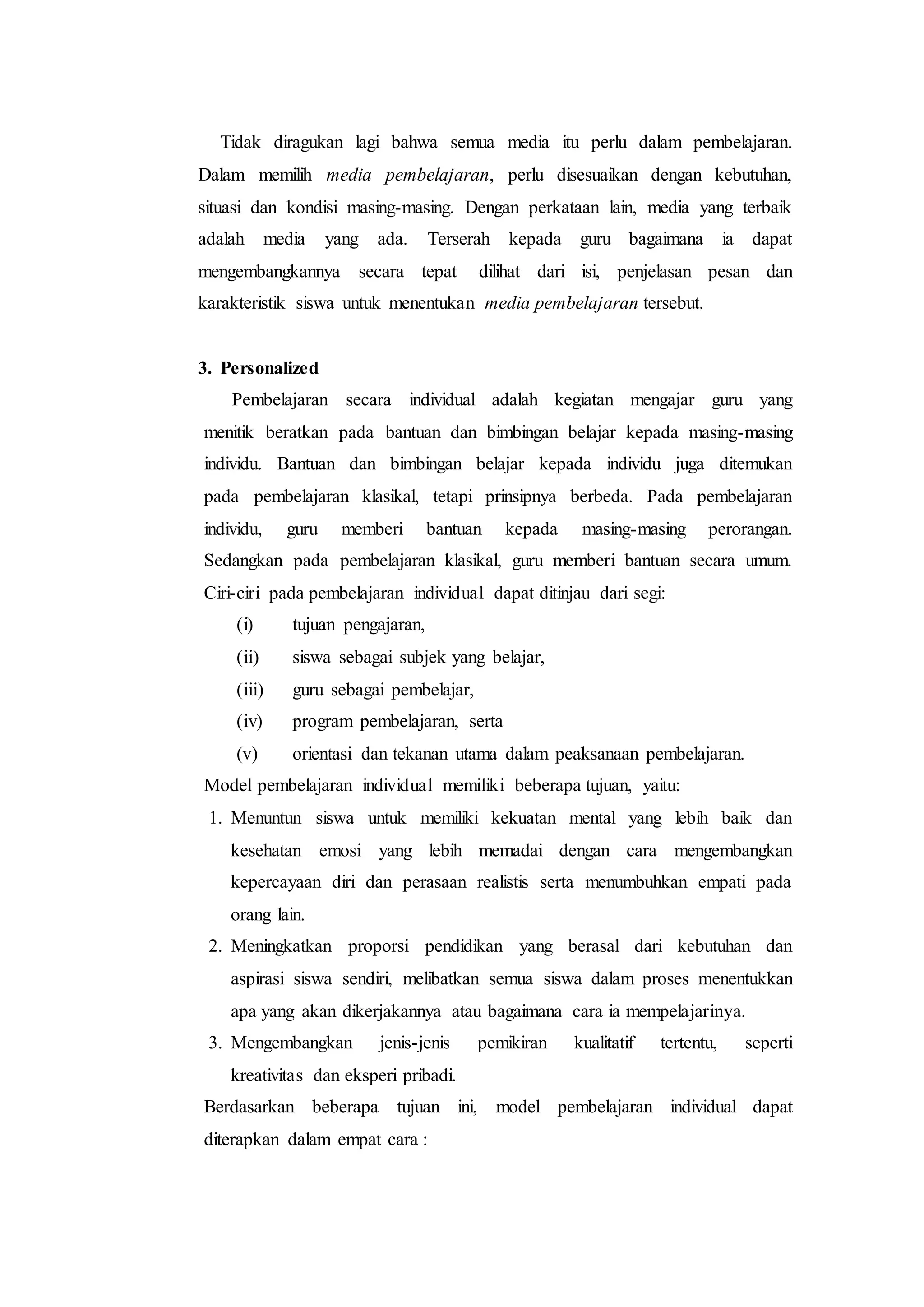 Tidak diragukan lagi bahwa semua media itu perlu dalam pembelajaran.
Dalam memilih media pembelajaran, perlu disesuaikan dengan kebutuhan,
situasi dan kondisi masing-masing. Dengan perkataan lain, media yang terbaik
adalah media yang ada. Terserah kepada guru bagaimana ia dapat
mengembangkannya secara tepat dilihat dari isi, penjelasan pesan dan
karakteristik siswa untuk menentukan media pembelajaran tersebut.
3. Personalized
Pembelajaran secara individual adalah kegiatan mengajar guru yang
menitik beratkan pada bantuan dan bimbingan belajar kepada masing-masing
individu. Bantuan dan bimbingan belajar kepada individu juga ditemukan
pada pembelajaran klasikal, tetapi prinsipnya berbeda. Pada pembelajaran
individu, guru memberi bantuan kepada masing-masing perorangan.
Sedangkan pada pembelajaran klasikal, guru memberi bantuan secara umum.
Ciri-ciri pada pembelajaran individual dapat ditinjau dari segi:
(i) tujuan pengajaran,
(ii) siswa sebagai subjek yang belajar,
(iii) guru sebagai pembelajar,
(iv) program pembelajaran, serta
(v) orientasi dan tekanan utama dalam peaksanaan pembelajaran.
Model pembelajaran individual memiliki beberapa tujuan, yaitu:
1. Menuntun siswa untuk memiliki kekuatan mental yang lebih baik dan
kesehatan emosi yang lebih memadai dengan cara mengembangkan
kepercayaan diri dan perasaan realistis serta menumbuhkan empati pada
orang lain.
2. Meningkatkan proporsi pendidikan yang berasal dari kebutuhan dan
aspirasi siswa sendiri, melibatkan semua siswa dalam proses menentukkan
apa yang akan dikerjakannya atau bagaimana cara ia mempelajarinya.
3. Mengembangkan jenis-jenis pemikiran kualitatif tertentu, seperti
kreativitas dan eksperi pribadi.
Berdasarkan beberapa tujuan ini, model pembelajaran individual dapat
diterapkan dalam empat cara :
 