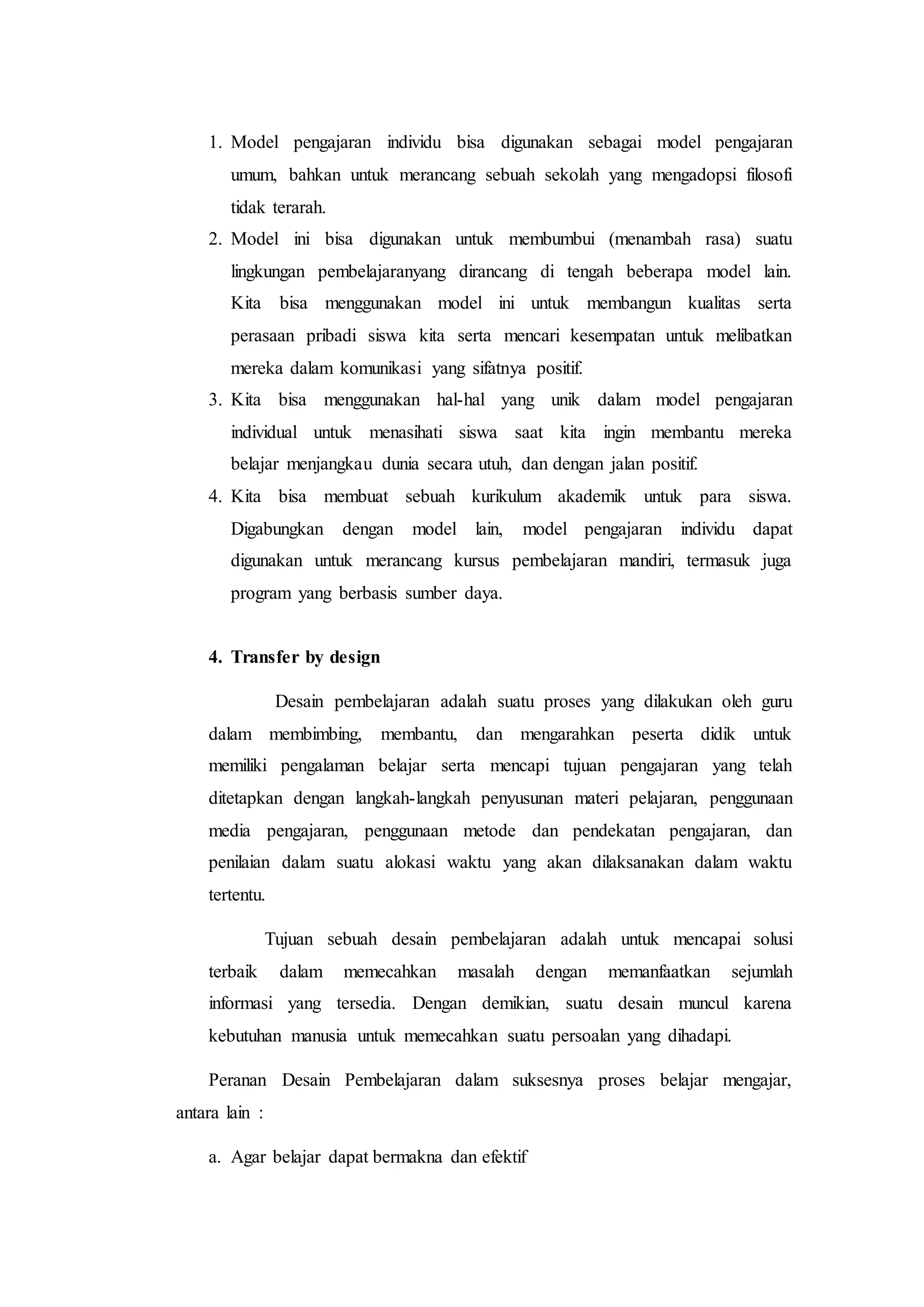 1. Model pengajaran individu bisa digunakan sebagai model pengajaran
umum, bahkan untuk merancang sebuah sekolah yang mengadopsi filosofi
tidak terarah.
2. Model ini bisa digunakan untuk membumbui (menambah rasa) suatu
lingkungan pembelajaranyang dirancang di tengah beberapa model lain.
Kita bisa menggunakan model ini untuk membangun kualitas serta
perasaan pribadi siswa kita serta mencari kesempatan untuk melibatkan
mereka dalam komunikasi yang sifatnya positif.
3. Kita bisa menggunakan hal-hal yang unik dalam model pengajaran
individual untuk menasihati siswa saat kita ingin membantu mereka
belajar menjangkau dunia secara utuh, dan dengan jalan positif.
4. Kita bisa membuat sebuah kurikulum akademik untuk para siswa.
Digabungkan dengan model lain, model pengajaran individu dapat
digunakan untuk merancang kursus pembelajaran mandiri, termasuk juga
program yang berbasis sumber daya.
4. Transfer by design
Desain pembelajaran adalah suatu proses yang dilakukan oleh guru
dalam membimbing, membantu, dan mengarahkan peserta didik untuk
memiliki pengalaman belajar serta mencapi tujuan pengajaran yang telah
ditetapkan dengan langkah-langkah penyusunan materi pelajaran, penggunaan
media pengajaran, penggunaan metode dan pendekatan pengajaran, dan
penilaian dalam suatu alokasi waktu yang akan dilaksanakan dalam waktu
tertentu.
Tujuan sebuah desain pembelajaran adalah untuk mencapai solusi
terbaik dalam memecahkan masalah dengan memanfaatkan sejumlah
informasi yang tersedia. Dengan demikian, suatu desain muncul karena
kebutuhan manusia untuk memecahkan suatu persoalan yang dihadapi.
Peranan Desain Pembelajaran dalam suksesnya proses belajar mengajar,
antara lain :
a. Agar belajar dapat bermakna dan efektif
 