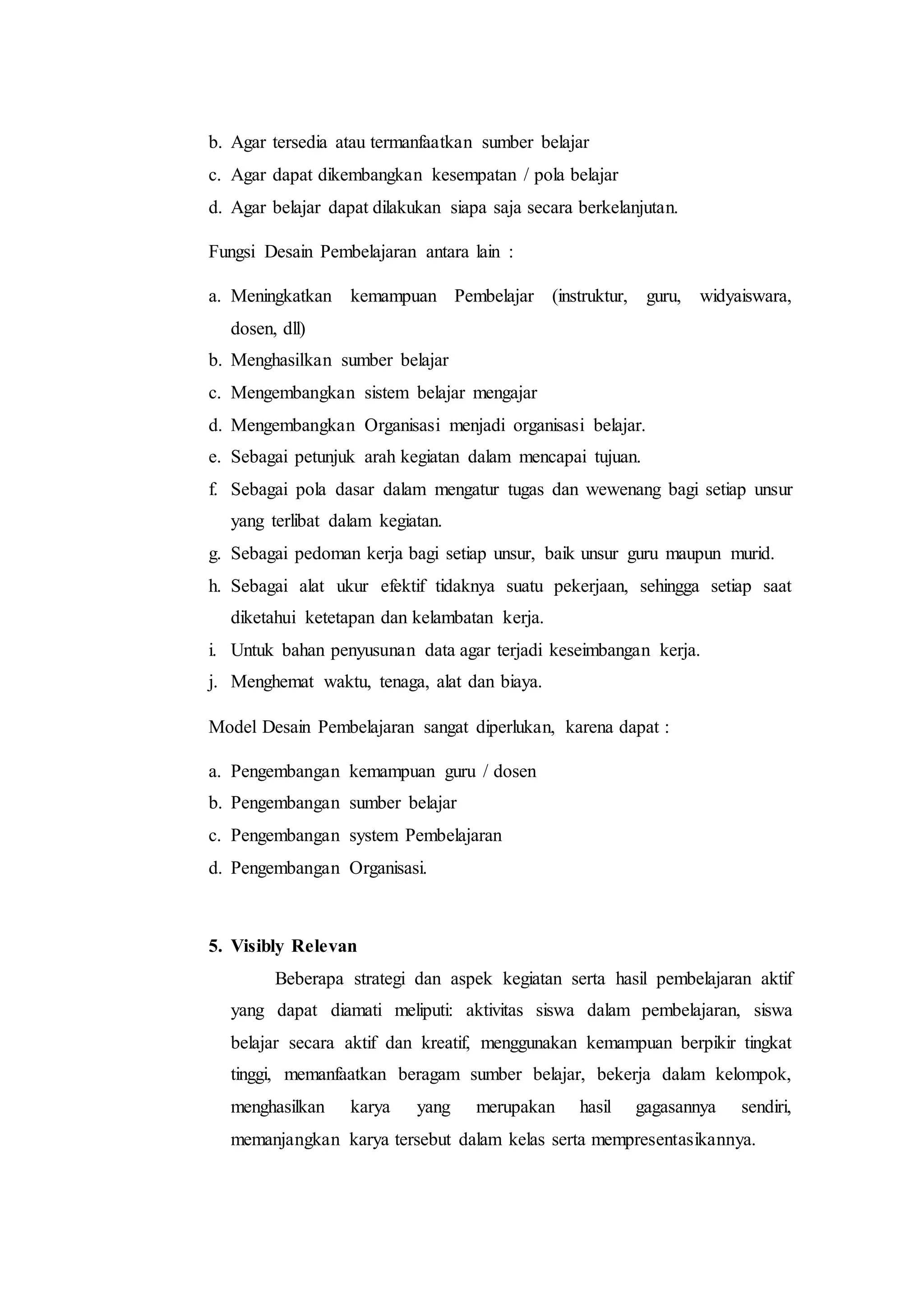 b. Agar tersedia atau termanfaatkan sumber belajar
c. Agar dapat dikembangkan kesempatan / pola belajar
d. Agar belajar dapat dilakukan siapa saja secara berkelanjutan.
Fungsi Desain Pembelajaran antara lain :
a. Meningkatkan kemampuan Pembelajar (instruktur, guru, widyaiswara,
dosen, dll)
b. Menghasilkan sumber belajar
c. Mengembangkan sistem belajar mengajar
d. Mengembangkan Organisasi menjadi organisasi belajar.
e. Sebagai petunjuk arah kegiatan dalam mencapai tujuan.
f. Sebagai pola dasar dalam mengatur tugas dan wewenang bagi setiap unsur
yang terlibat dalam kegiatan.
g. Sebagai pedoman kerja bagi setiap unsur, baik unsur guru maupun murid.
h. Sebagai alat ukur efektif tidaknya suatu pekerjaan, sehingga setiap saat
diketahui ketetapan dan kelambatan kerja.
i. Untuk bahan penyusunan data agar terjadi keseimbangan kerja.
j. Menghemat waktu, tenaga, alat dan biaya.
Model Desain Pembelajaran sangat diperlukan, karena dapat :
a. Pengembangan kemampuan guru / dosen
b. Pengembangan sumber belajar
c. Pengembangan system Pembelajaran
d. Pengembangan Organisasi.
5. Visibly Relevan
Beberapa strategi dan aspek kegiatan serta hasil pembelajaran aktif
yang dapat diamati meliputi: aktivitas siswa dalam pembelajaran, siswa
belajar secara aktif dan kreatif, menggunakan kemampuan berpikir tingkat
tinggi, memanfaatkan beragam sumber belajar, bekerja dalam kelompok,
menghasilkan karya yang merupakan hasil gagasannya sendiri,
memanjangkan karya tersebut dalam kelas serta mempresentasikannya.
 