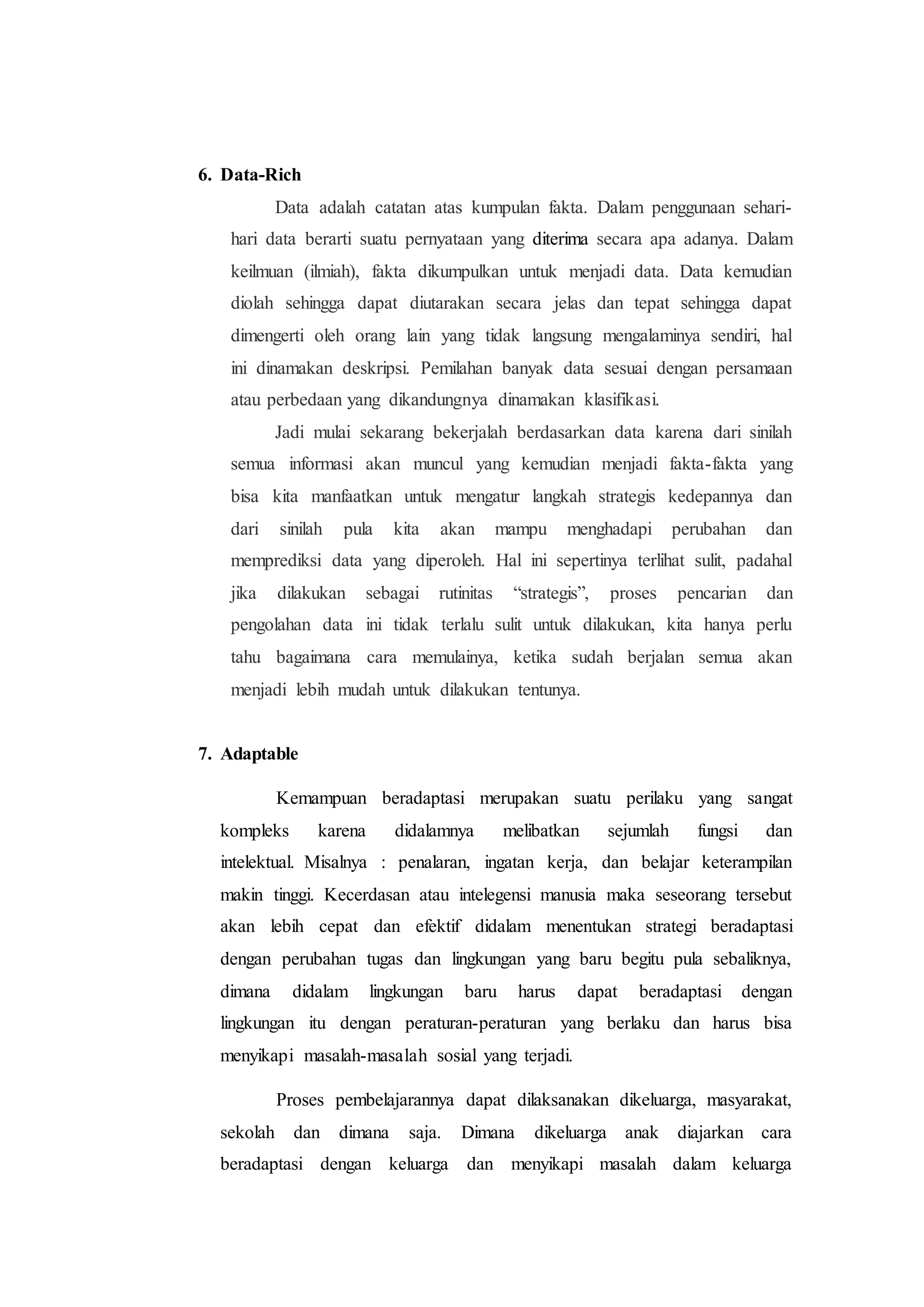 6. Data-Rich
Data adalah catatan atas kumpulan fakta. Dalam penggunaan sehari-
hari data berarti suatu pernyataan yang diterima secara apa adanya. Dalam
keilmuan (ilmiah), fakta dikumpulkan untuk menjadi data. Data kemudian
diolah sehingga dapat diutarakan secara jelas dan tepat sehingga dapat
dimengerti oleh orang lain yang tidak langsung mengalaminya sendiri, hal
ini dinamakan deskripsi. Pemilahan banyak data sesuai dengan persamaan
atau perbedaan yang dikandungnya dinamakan klasifikasi.
Jadi mulai sekarang bekerjalah berdasarkan data karena dari sinilah
semua informasi akan muncul yang kemudian menjadi fakta-fakta yang
bisa kita manfaatkan untuk mengatur langkah strategis kedepannya dan
dari sinilah pula kita akan mampu menghadapi perubahan dan
memprediksi data yang diperoleh. Hal ini sepertinya terlihat sulit, padahal
jika dilakukan sebagai rutinitas “strategis”, proses pencarian dan
pengolahan data ini tidak terlalu sulit untuk dilakukan, kita hanya perlu
tahu bagaimana cara memulainya, ketika sudah berjalan semua akan
menjadi lebih mudah untuk dilakukan tentunya.
7. Adaptable
Kemampuan beradaptasi merupakan suatu perilaku yang sangat
kompleks karena didalamnya melibatkan sejumlah fungsi dan
intelektual. Misalnya : penalaran, ingatan kerja, dan belajar keterampilan
makin tinggi. Kecerdasan atau intelegensi manusia maka seseorang tersebut
akan lebih cepat dan efektif didalam menentukan strategi beradaptasi
dengan perubahan tugas dan lingkungan yang baru begitu pula sebaliknya,
dimana didalam lingkungan baru harus dapat beradaptasi dengan
lingkungan itu dengan peraturan-peraturan yang berlaku dan harus bisa
menyikapi masalah-masalah sosial yang terjadi.
Proses pembelajarannya dapat dilaksanakan dikeluarga, masyarakat,
sekolah dan dimana saja. Dimana dikeluarga anak diajarkan cara
beradaptasi dengan keluarga dan menyikapi masalah dalam keluarga
 